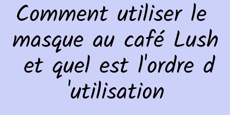 Comment utiliser le masque au café Lush et quel est l'ordre d'utilisation
