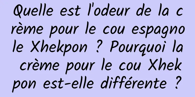 Quelle est l'odeur de la crème pour le cou espagnole Xhekpon ? Pourquoi la crème pour le cou Xhekpon est-elle différente ?