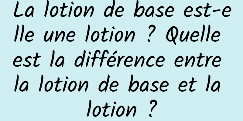 La lotion de base est-elle une lotion ? Quelle est la différence entre la lotion de base et la lotion ?