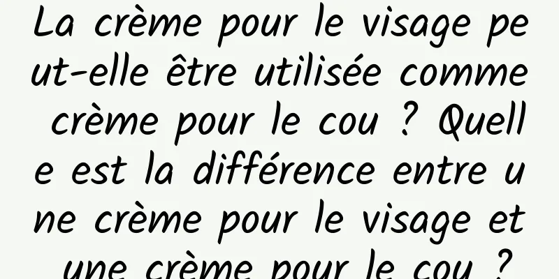 La crème pour le visage peut-elle être utilisée comme crème pour le cou ? Quelle est la différence entre une crème pour le visage et une crème pour le cou ?