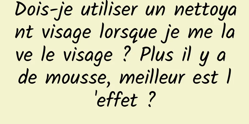 Dois-je utiliser un nettoyant visage lorsque je me lave le visage ? Plus il y a de mousse, meilleur est l'effet ?