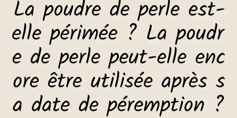 La poudre de perle est-elle périmée ? La poudre de perle peut-elle encore être utilisée après sa date de péremption ?
