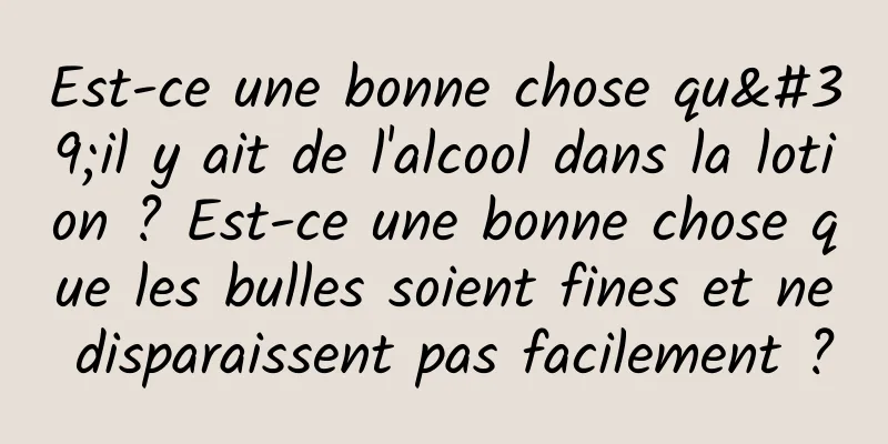 Est-ce une bonne chose qu'il y ait de l'alcool dans la lotion ? Est-ce une bonne chose que les bulles soient fines et ne disparaissent pas facilement ?