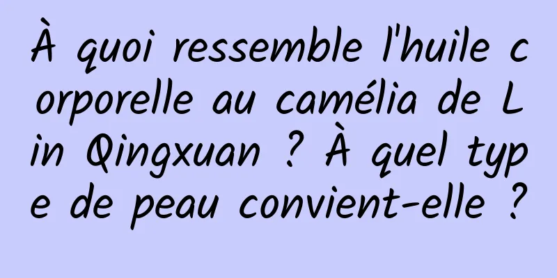 À quoi ressemble l'huile corporelle au camélia de Lin Qingxuan ? À quel type de peau convient-elle ?