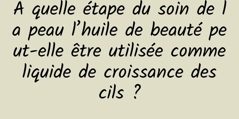 À quelle étape du soin de la peau l’huile de beauté peut-elle être utilisée comme liquide de croissance des cils ?