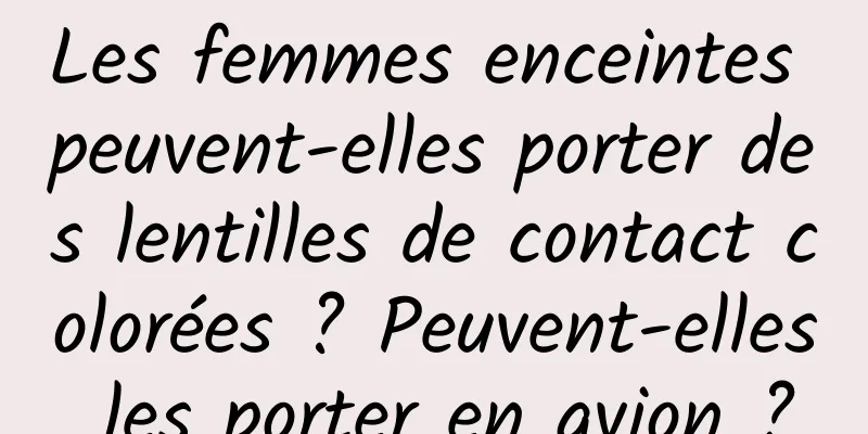 Les femmes enceintes peuvent-elles porter des lentilles de contact colorées ? Peuvent-elles les porter en avion ?