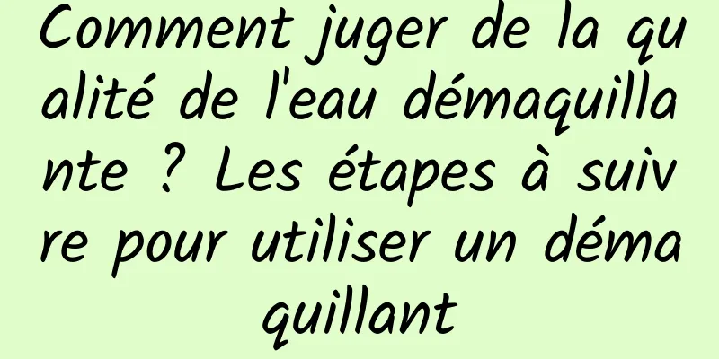 Comment juger de la qualité de l'eau démaquillante ? Les étapes à suivre pour utiliser un démaquillant