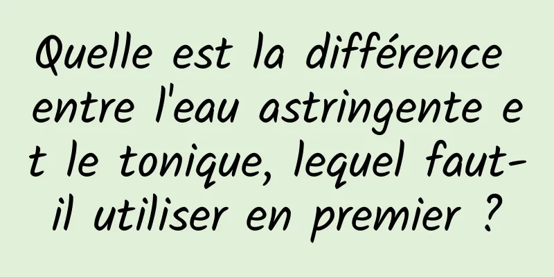 Quelle est la différence entre l'eau astringente et le tonique, lequel faut-il utiliser en premier ?