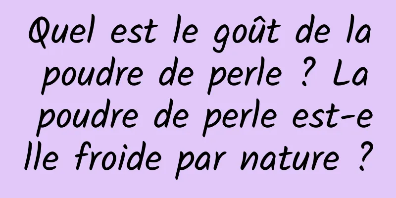 Quel est le goût de la poudre de perle ? La poudre de perle est-elle froide par nature ?