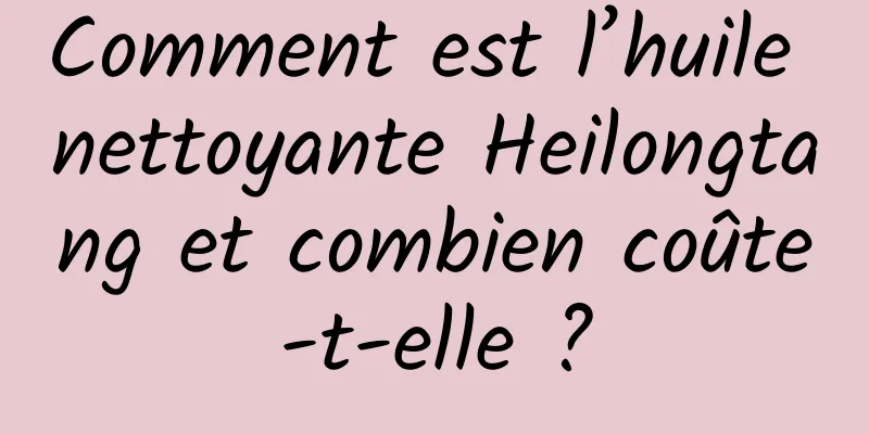 Comment est l’huile nettoyante Heilongtang et combien coûte-t-elle ?