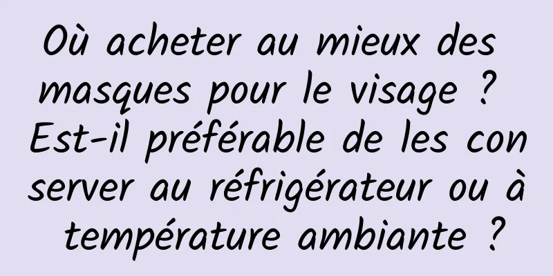 Où acheter au mieux des masques pour le visage ? Est-il préférable de les conserver au réfrigérateur ou à température ambiante ?