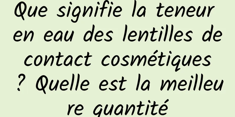 Que signifie la teneur en eau des lentilles de contact cosmétiques ? Quelle est la meilleure quantité