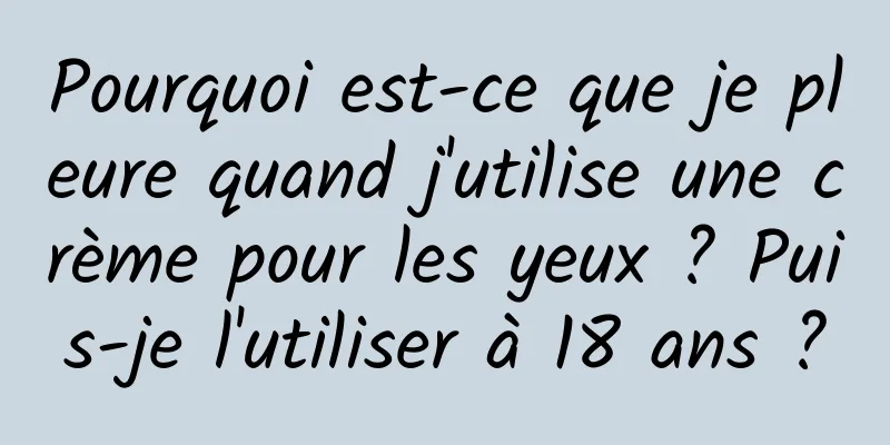 Pourquoi est-ce que je pleure quand j'utilise une crème pour les yeux ? Puis-je l'utiliser à 18 ans ?
