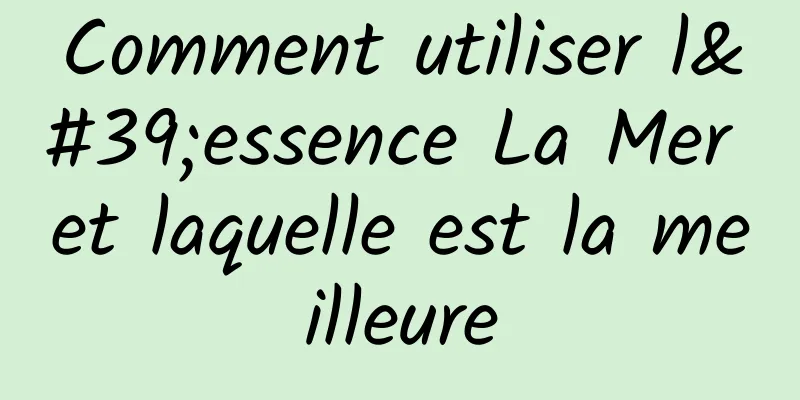Comment utiliser l'essence La Mer et laquelle est la meilleure