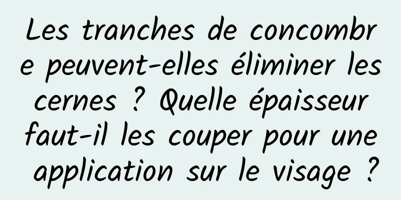 Les tranches de concombre peuvent-elles éliminer les cernes ? Quelle épaisseur faut-il les couper pour une application sur le visage ?