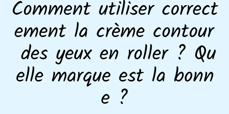 Comment utiliser correctement la crème contour des yeux en roller ? Quelle marque est la bonne ?