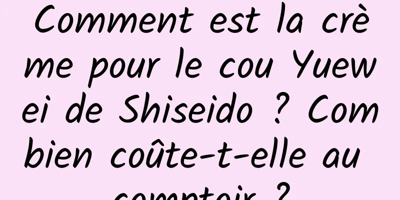 Comment est la crème pour le cou Yuewei de Shiseido ? Combien coûte-t-elle au comptoir ?