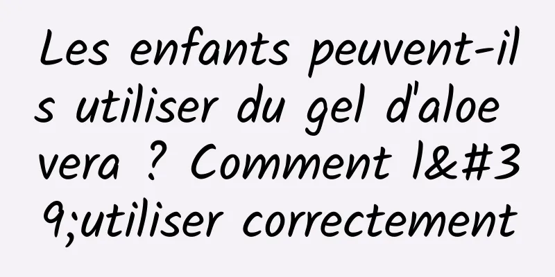 Les enfants peuvent-ils utiliser du gel d'aloe vera ? Comment l'utiliser correctement