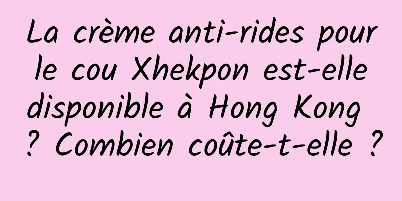 La crème anti-rides pour le cou Xhekpon est-elle disponible à Hong Kong ? Combien coûte-t-elle ?