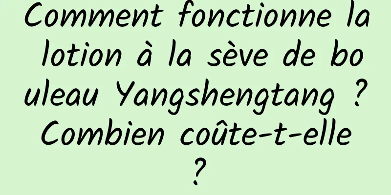 Comment fonctionne la lotion à la sève de bouleau Yangshengtang ? Combien coûte-t-elle ?