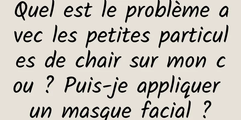 Quel est le problème avec les petites particules de chair sur mon cou ? Puis-je appliquer un masque facial ?