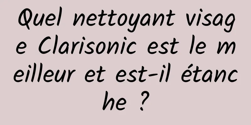 Quel nettoyant visage Clarisonic est le meilleur et est-il étanche ?