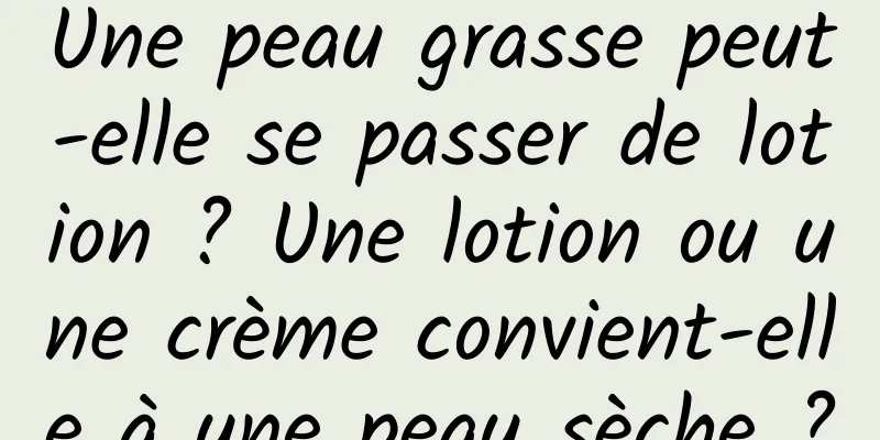 Une peau grasse peut-elle se passer de lotion ? Une lotion ou une crème convient-elle à une peau sèche ?
