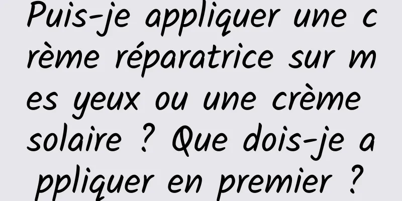 Puis-je appliquer une crème réparatrice sur mes yeux ou une crème solaire ? Que dois-je appliquer en premier ?