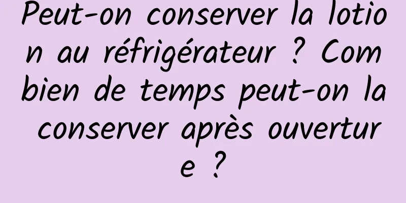 Peut-on conserver la lotion au réfrigérateur ? Combien de temps peut-on la conserver après ouverture ?