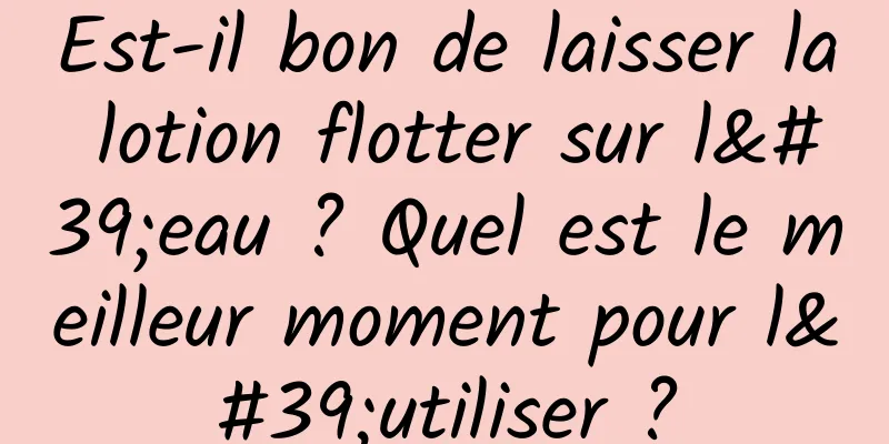 Est-il bon de laisser la lotion flotter sur l'eau ? Quel est le meilleur moment pour l'utiliser ?
