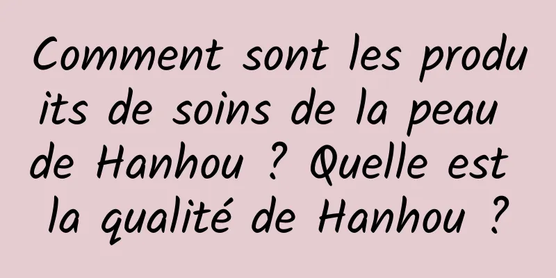 Comment sont les produits de soins de la peau de Hanhou ? Quelle est la qualité de Hanhou ?