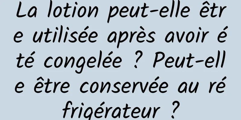 La lotion peut-elle être utilisée après avoir été congelée ? Peut-elle être conservée au réfrigérateur ?