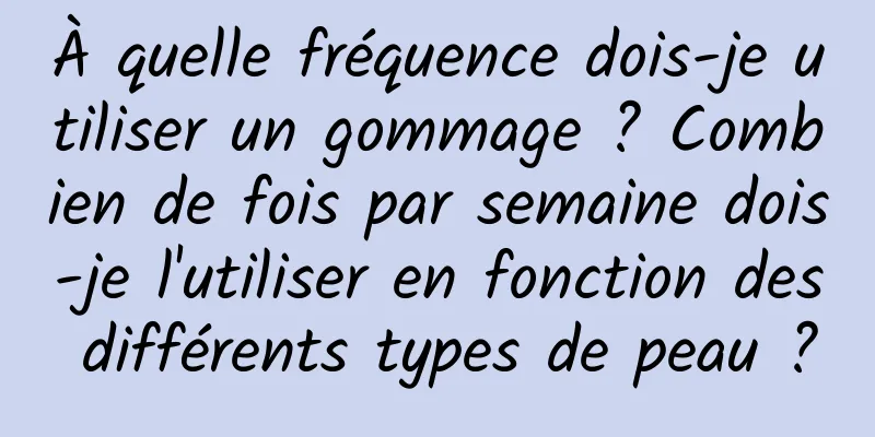 À quelle fréquence dois-je utiliser un gommage ? Combien de fois par semaine dois-je l'utiliser en fonction des différents types de peau ?
