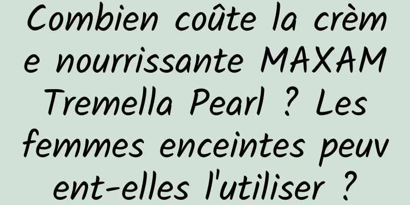 Combien coûte la crème nourrissante MAXAM Tremella Pearl ? Les femmes enceintes peuvent-elles l'utiliser ?