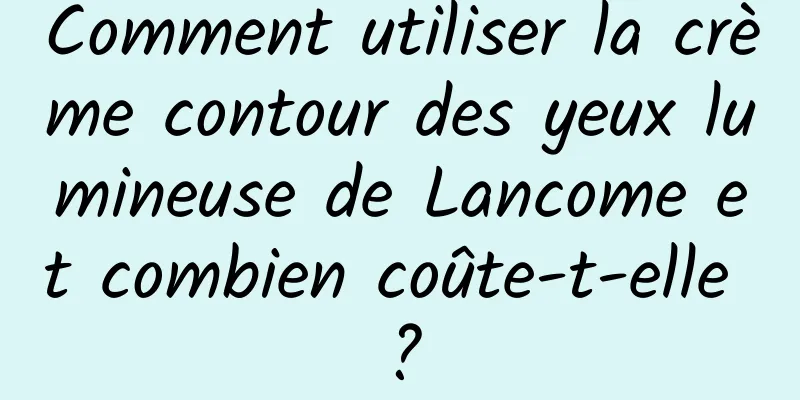 Comment utiliser la crème contour des yeux lumineuse de Lancome et combien coûte-t-elle ?