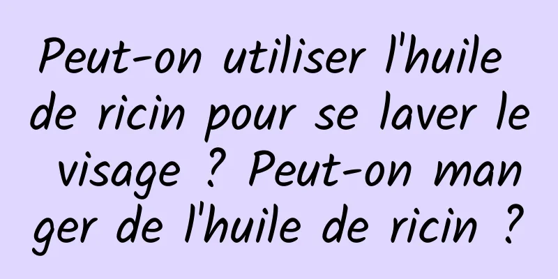 Peut-on utiliser l'huile de ricin pour se laver le visage ? Peut-on manger de l'huile de ricin ?