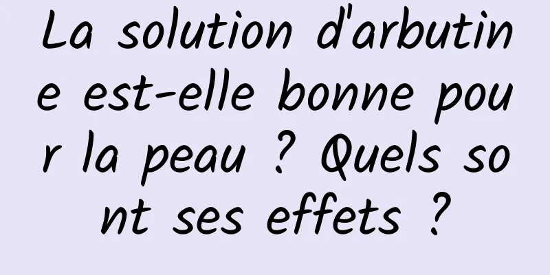 La solution d'arbutine est-elle bonne pour la peau ? Quels sont ses effets ?