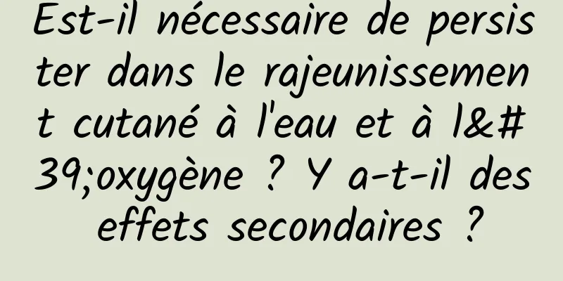 Est-il nécessaire de persister dans le rajeunissement cutané à l'eau et à l'oxygène ? Y a-t-il des effets secondaires ?