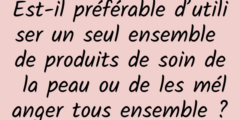Est-il préférable d’utiliser un seul ensemble de produits de soin de la peau ou de les mélanger tous ensemble ?