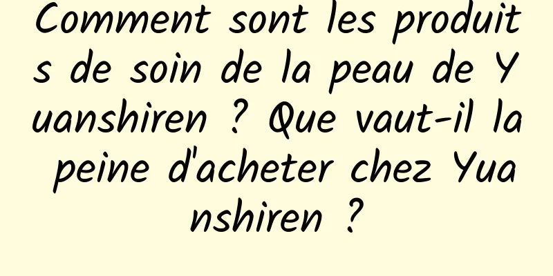 Comment sont les produits de soin de la peau de Yuanshiren ? Que vaut-il la peine d'acheter chez Yuanshiren ?