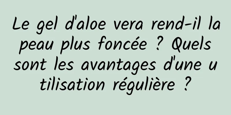 Le gel d'aloe vera rend-il la peau plus foncée ? Quels sont les avantages d'une utilisation régulière ?