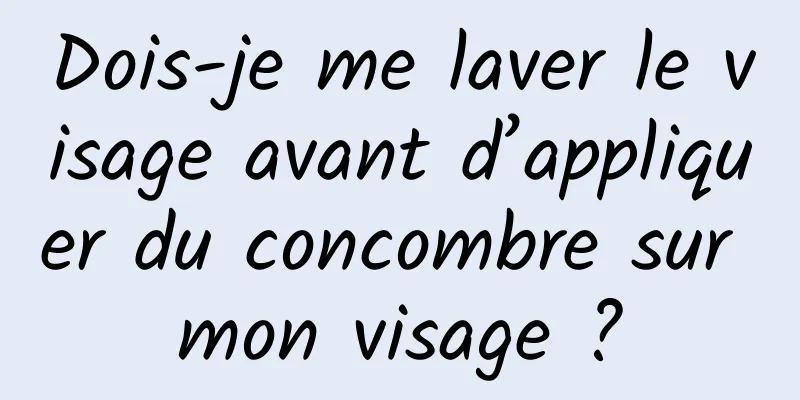 Dois-je me laver le visage avant d’appliquer du concombre sur mon visage ?