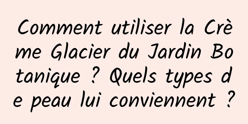 Comment utiliser la Crème Glacier du Jardin Botanique ? Quels types de peau lui conviennent ?