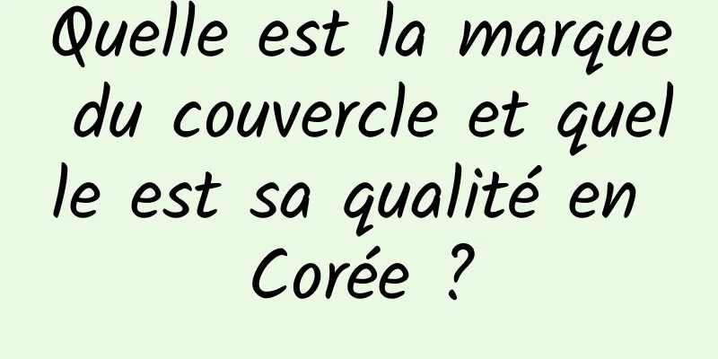 Quelle est la marque du couvercle et quelle est sa qualité en Corée ?