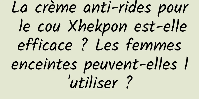 La crème anti-rides pour le cou Xhekpon est-elle efficace ? Les femmes enceintes peuvent-elles l'utiliser ?