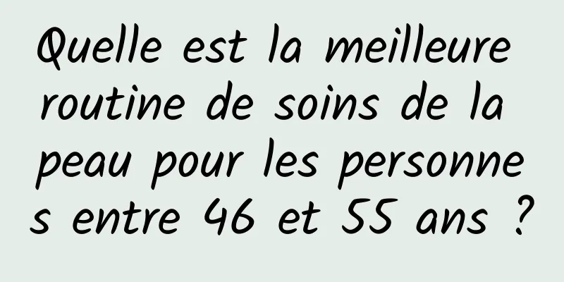 Quelle est la meilleure routine de soins de la peau pour les personnes entre 46 et 55 ans ?