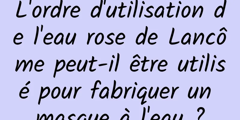 L'ordre d'utilisation de l'eau rose de Lancôme peut-il être utilisé pour fabriquer un masque à l'eau ?