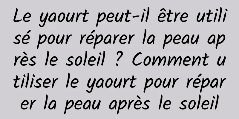 Le yaourt peut-il être utilisé pour réparer la peau après le soleil ? Comment utiliser le yaourt pour réparer la peau après le soleil