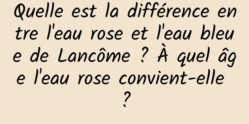 Quelle est la différence entre l'eau rose et l'eau bleue de Lancôme ? À quel âge l'eau rose convient-elle ?