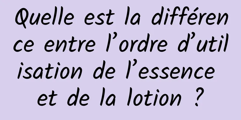 Quelle est la différence entre l’ordre d’utilisation de l’essence et de la lotion ?